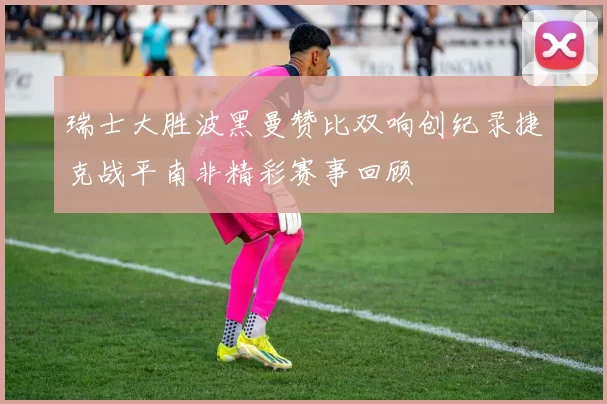 瑞士大胜波黑曼赞比双响创纪录捷克战平南非精彩赛事回顾