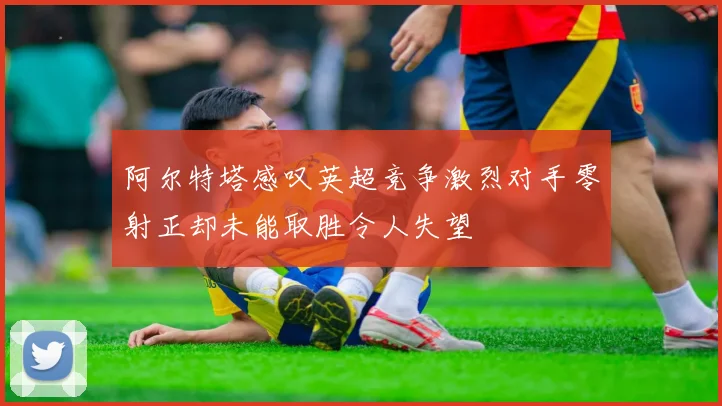 阿尔特塔感叹英超竞争激烈对手零射正却未能取胜令人失望