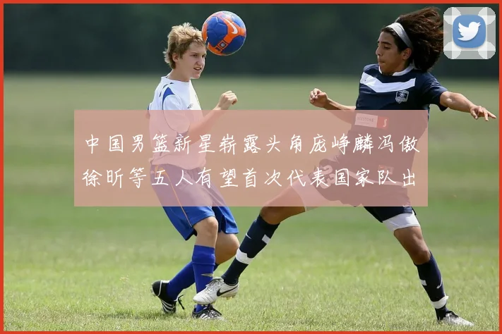 中国男篮新星崭露头角庞峥麟冯傲徐昕等五人有望首次代表国家队出战