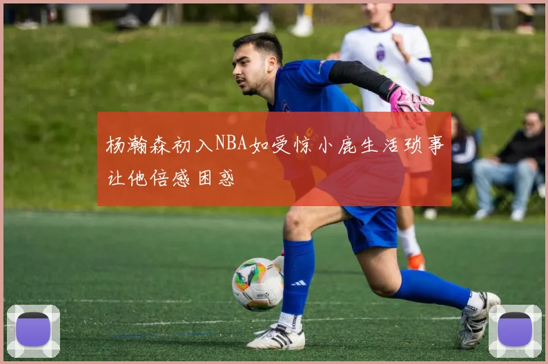 杨瀚森初入NBA如受惊小鹿生活琐事让他倍感困惑