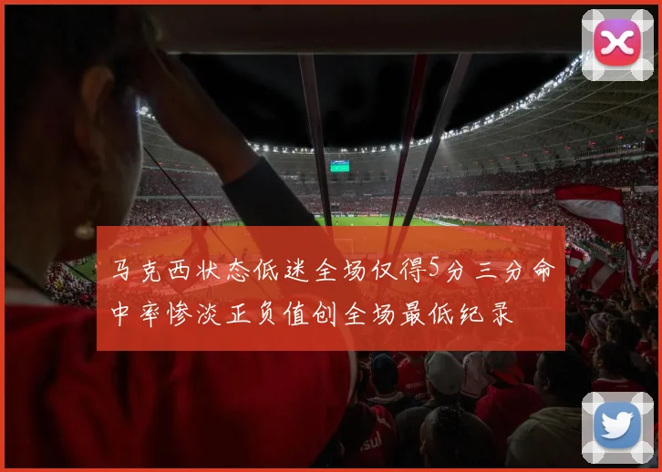 马克西状态低迷全场仅得5分三分命中率惨淡正负值创全场最低纪录