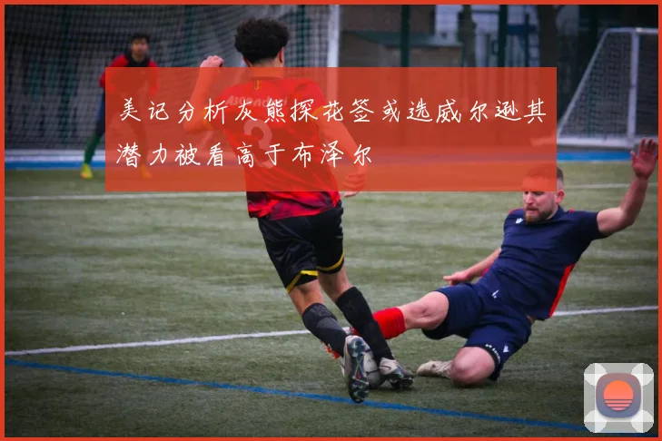 美记分析灰熊探花签或选威尔逊其潜力被看高于布泽尔