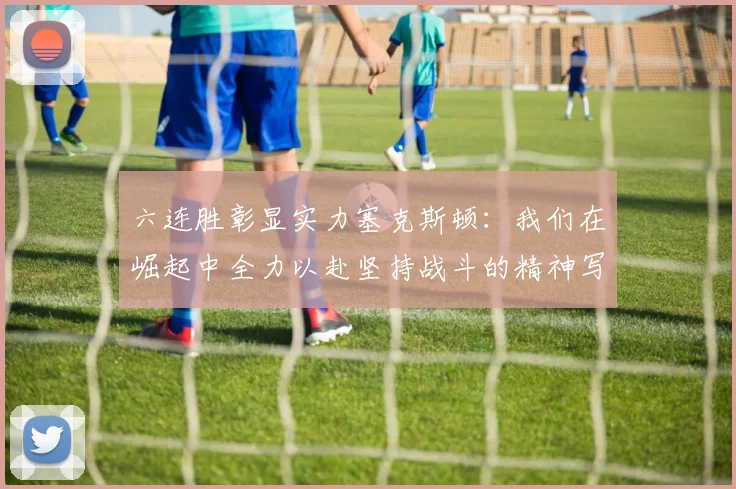 六连胜彰显实力塞克斯顿：我们在崛起中全力以赴坚持战斗的精神写照