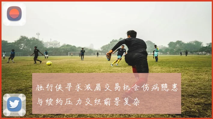 独行侠寻求浓眉交易机会伤病隐患与续约压力交织前景复杂