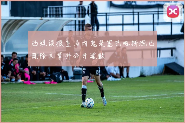 西媒误报皇马内鬼是塞巴略斯现已删除文章并公开道歉