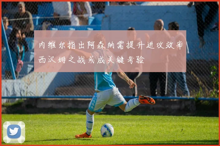 内维尔指出阿森纳需提升进攻效率西汉姆之战或成关键考验