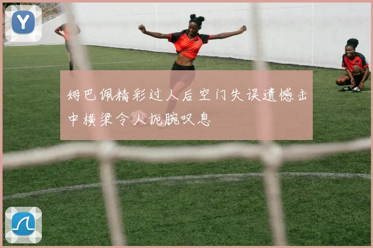 姆巴佩精彩过人后空门失误遗憾击中横梁令人扼腕叹息