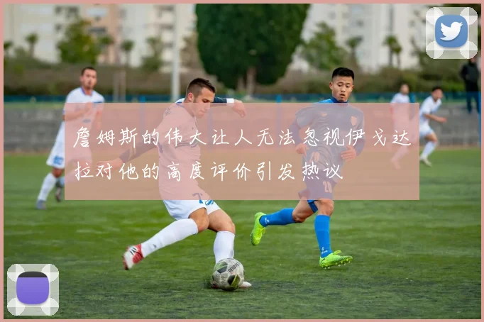 詹姆斯的伟大让人无法忽视伊戈达拉对他的高度评价引发热议