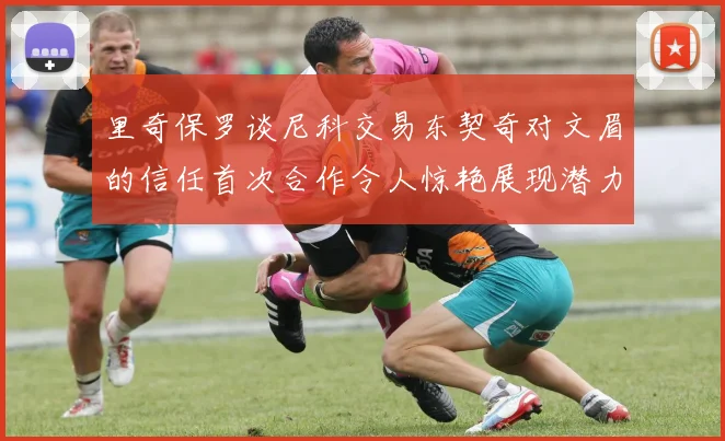 里奇保罗谈尼科交易东契奇对文眉的信任首次合作令人惊艳展现潜力