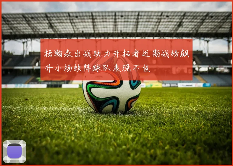 杨瀚森出战助力开拓者近期战绩飙升小杨缺阵球队表现不佳