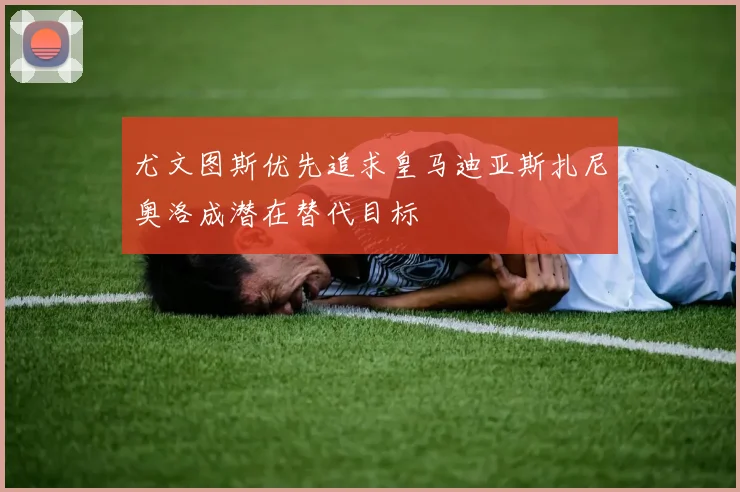 尤文图斯优先追求皇马迪亚斯扎尼奥洛成潜在替代目标