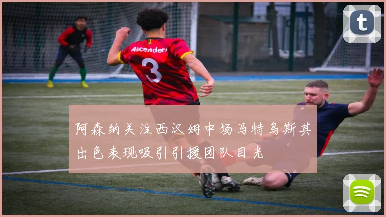 阿森纳关注西汉姆中场马特乌斯其出色表现吸引引援团队目光