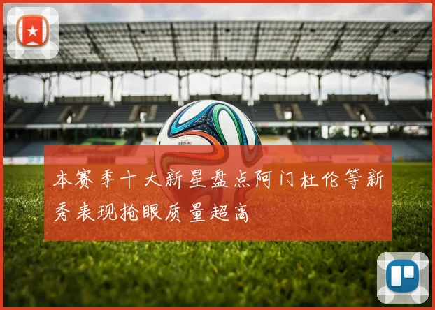 本赛季十大新星盘点阿门杜伦等新秀表现抢眼质量超高