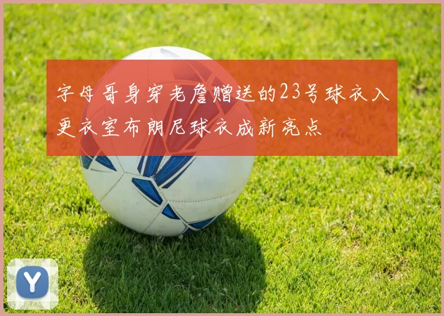 字母哥身穿老詹赠送的23号球衣入更衣室布朗尼球衣成新亮点