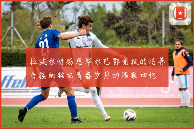 拉波尔特感恩毕尔巴鄂竞技的培养与接纳铭记青春岁月的温暖回忆