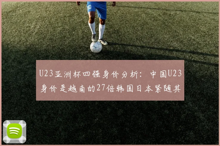 U23亚洲杯四强身价分析：中国U23身价是越南的27倍韩国日本紧随其后