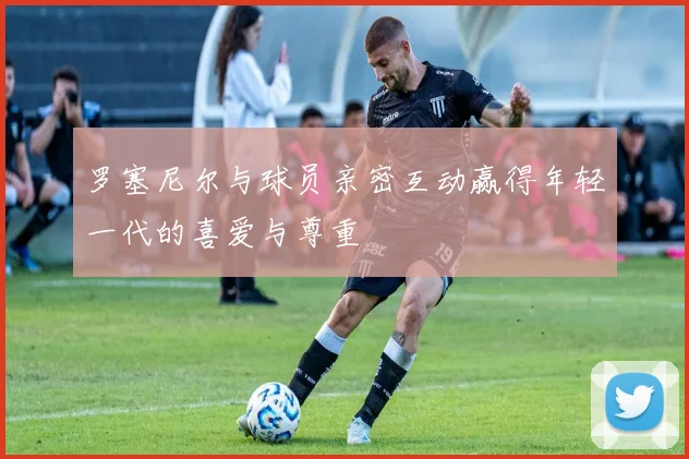 罗塞尼尔与球员亲密互动赢得年轻一代的喜爱与尊重